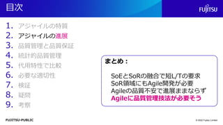 FUJITSU-PUBLIC
目次
1. アジャイルの特質
2. アジャイルの進展
3. 品質管理と品質保証
4. 統計的品質管理
5. 代用特性で比較
6. 必要な適切性
7. 検証
8. 疑問
9. 考察
© 2022 Fujitsu Limited
まとめ：
SoEとSoRの融合で短L/Tの要求
SoR領域にもAgile開発が必要
Agileの品質不安で進展ままならず
Agileに品質管理技法が必要そう
 