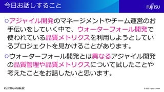 FUJITSU-PUBLIC
今日お話しすること
○アジャイル開発のマネージメントやチーム運営のお
手伝いをしていく中で、ウォーターフォール開発で
使われている品質メトリクスを利用しようとしてい
るプロジェクトを見かけることがあります。
○ウォーターフォール開発とは異なるアジャイル開発
の品質管理や品質メトリクスについて試したことや
考えたことをお話したいと思います。
© 2022 Fujitsu Limited
 