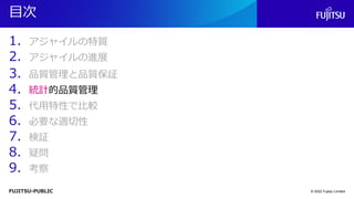 FUJITSU-PUBLIC
目次
1. アジャイルの特質
2. アジャイルの進展
3. 品質管理と品質保証
4. 統計的品質管理
5. 代用特性で比較
6. 必要な適切性
7. 検証
8. 疑問
9. 考察
© 2022 Fujitsu Limited
 