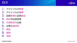 FUJITSU-PUBLIC
目次
1. アジャイルの特質
2. アジャイルの進展
3. 品質管理と品質保証
4. 統計的品質管理
5. 代用特性で比較
6. 必要な適切性
7. 検証
8. 疑問
9. 考察
© 2022 Fujitsu Limited
 