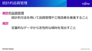 FUJITSU-PUBLIC
統計的品質管理
© 2022 Fujitsu Limited
統計的方法を用いて品質管理や工程改善を推進すること
統計的品質管理
定量的なデータから定性的な傾向を見出すこと
統計
 