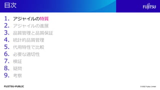 FUJITSU-PUBLIC
目次
1. アジャイルの特質
2. アジャイルの進展
3. 品質管理と品質保証
4. 統計的品質管理
5. 代用特性で比較
6. 必要な適切性
7. 検証
8. 疑問
9. 考察
© 2022 Fujitsu Limited
 