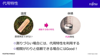 FUJITSU-PUBLIC
代用特性
© 2022 Fujitsu Limited
温度 体積
直接測定できない
連動する他の特性
代用特性
○測りづらい場合には、代用特性を利用する
○相関がわりと信頼できる場合にはGood！
 