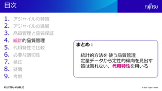 FUJITSU-PUBLIC
目次
1. アジャイルの特質
2. アジャイルの進展
3. 品質管理と品質保証
4. 統計的品質管理
5. 代用特性で比較
6. 必要な適切性
7. 検証
8. 疑問
9. 考察
© 2022 Fujitsu Limited
まとめ：
統計的方法を 使う品質管理
定量データから定性的傾向を見出す
質は測れない、代用特性を用いる
 