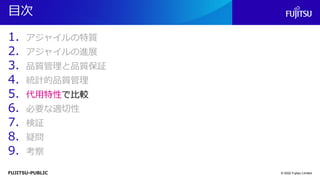 FUJITSU-PUBLIC
目次
1. アジャイルの特質
2. アジャイルの進展
3. 品質管理と品質保証
4. 統計的品質管理
5. 代用特性で比較
6. 必要な適切性
7. 検証
8. 疑問
9. 考察
© 2022 Fujitsu Limited
 