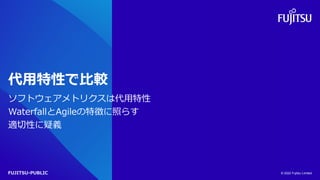 FUJITSU-PUBLIC
代用特性で比較
ソフトウェアメトリクスは代用特性
WaterfallとAgileの特徴に照らす
適切性に疑義
© 2022 Fujitsu Limited
 