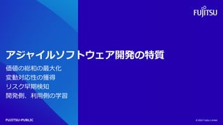 FUJITSU-PUBLIC
アジャイルソフトウェア開発の特質
価値の総和の最大化
変動対応性の獲得
リスク早期検知
開発側、利用側の学習
© 2022 Fujitsu Limited
 