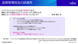 FUJITSU-PUBLIC
品質管理技法の誤適用
© 2022 Fujitsu Limited
ソフトウェアメトリクスは代用特性であり、
開発における測定はコアコンピタンスにも関わらず、
慣習によって意味を理解せず計測していないか？ … 奈良 隆正 氏
奈良 隆正．“ソフトウェアの品質保証の本質 技法の変遷から学ぶ”日本ソフトウェアテストシンポジウムJaSST2017 招待講演
http://jasst.jp/symposium/jasst17tokyo/pdf/A7.pdf (p.57)
• メトリックスが必要
• ソフトウェアメトリックスは代用特性である
• メトリックスは必要性と目的にあわせて定義されなければならない
• メトリックスは常に見直しが不可欠である
• 計測結果は活用されなければ意味がない
• 活用の基本はプロセスへのフィードバックである
• 活用されないデータは精度が劣化してゆく
• 最近散見される課題
• 慣習によって意味を理解せず計測していないか
63
 