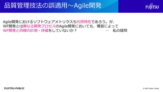 FUJITSU-PUBLIC
品質管理技法の誤適用～Agile開発
© 2022 Fujitsu Limited
Agile開発におけるソフトウェアメトリクスも代用特性であろう。が、
WF開発とは異なる開発プロセスのAgile開発においても、慣習によって
WF開発と同様の計測・評価をしていないか？ … 私の疑問
 