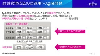 FUJITSU-PUBLIC
品質管理技法の誤適用～Agile開発
© 2022 Fujitsu Limited
過去案件1
： ：
実装
設計 試験
過去案件2 実装
設計 試験
過去案件n 実装
設計 試験
指摘数
Doc数
行数
レビュー時間
不具合
テスト数
バグ数
指標(標準値)
比較データ：過去案件
比較データとして適切か？
代用特性として適切か？
定量的データを工程ごと統計処理
Agile開発におけるソフトウェアメトリクスも代用特性であろう。が、
WF開発とは異なる開発プロセスのAgile開発においても、慣習によって
WF開発と同様の計測・評価をしていないか？ … 私の疑問
 