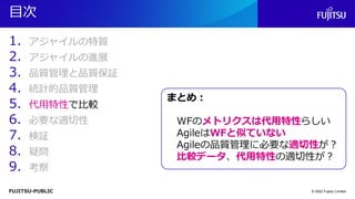FUJITSU-PUBLIC
目次
1. アジャイルの特質
2. アジャイルの進展
3. 品質管理と品質保証
4. 統計的品質管理
5. 代用特性で比較
6. 必要な適切性
7. 検証
8. 疑問
9. 考察
© 2022 Fujitsu Limited
まとめ：
WFのメトリクスは代用特性らしい
AgileはWFと似ていない
Agileの品質管理に必要な適切性が？
比較データ、代用特性の適切性が？
 