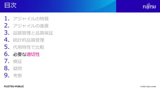 FUJITSU-PUBLIC
目次
1. アジャイルの特質
2. アジャイルの進展
3. 品質管理と品質保証
4. 統計的品質管理
5. 代用特性で比較
6. 必要な適切性
7. 検証
8. 疑問
9. 考察
© 2022 Fujitsu Limited
 