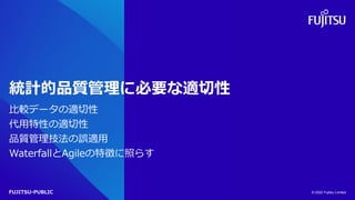 FUJITSU-PUBLIC
統計的品質管理に必要な適切性
比較データの適切性
代用特性の適切性
品質管理技法の誤適用
WaterfallとAgileの特徴に照らす
© 2022 Fujitsu Limited
 