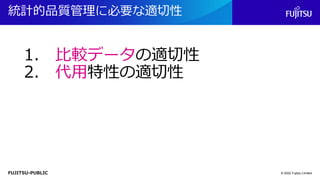 FUJITSU-PUBLIC
統計的品質管理に必要な適切性
© 2022 Fujitsu Limited
1. 比較データの適切性
2. 代用特性の適切性
 