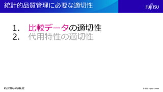 FUJITSU-PUBLIC
統計的品質管理に必要な適切性
© 2022 Fujitsu Limited
1. 比較データの適切性
2. 代用特性の適切性
 