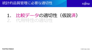 FUJITSU-PUBLIC
統計的品質管理に必要な適切性
© 2022 Fujitsu Limited
1. 比較データの適切性（仮説済）
2. 代用特性の適切性
 