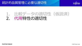 FUJITSU-PUBLIC
統計的品質管理に必要な適切性
© 2022 Fujitsu Limited
1. 比較データの適切性（仮説済）
2. 代用特性の適切性
 