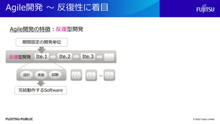 FUJITSU-PUBLIC
Agile開発 ～ 反復性に着目
© 2022 Fujitsu Limited
Agile開発の特徴：反復型開発
反復型開発 Ite.2
Ite.1 Ite.3
設計 実装 試験 ..
期間固定の開発単位
完結動作するSoftware
 