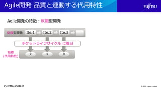 FUJITSU-PUBLIC
Agile開発 品質と連動する代用特性
© 2022 Fujitsu Limited
反復型開発 Ite.2
Ite.1 Ite.3
Agile開発の特徴：反復型開発
X X X
指標
(代用特性)
チケットライフサイクル に着目
 