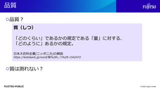 FUJITSU-PUBLIC
品質
© 2022 Fujitsu Limited
○品質？
○質は測れない？
質（しつ）
「どのくらい」であるかの規定である「量」に対する、
「どのように」あるかの規定。
日本大百科全書(ニッポニカ)の解説
https://kotobank.jp/word/質%28しつ%29-1542472
質（しつ）
「どのくらい」であるかの規定である「量」に対する、
「どのように」あるかの規定。
日本大百科全書(ニッポニカ)の解説
https://kotobank.jp/word/質%28しつ%29-1542472
 