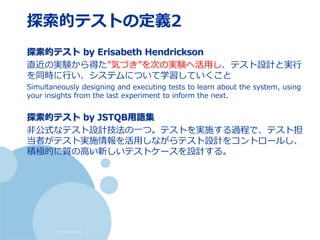 (c) nemorine
探索的テストの定義2
探索的テスト by Erisabeth Hendrickson
直近の実験から得た”気づき”を次の実験へ活用し、テスト設計と実行
を同時に行い、システムについて学習していくこと
Simultaneously designing and executing tests to learn about the system, using
your insights from the last experiment to inform the next.
探索的テスト by JSTQB用語集
非公式なテスト設計技法の一つ。テストを実施する過程で、テスト担
当者がテスト実施情報を活用しながらテスト設計をコントロールし、
積極的に質の高い新しいテストケースを設計する。
 