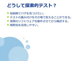 (c) nemorine
どうして探索的テスト？
• 短納期でバグを見つけたい。
• テストの重み付けをその場で変えることができる。
• 実際のソフトウェアを動作させてから確認する。
• 暗黙知を活用しやすい。
 