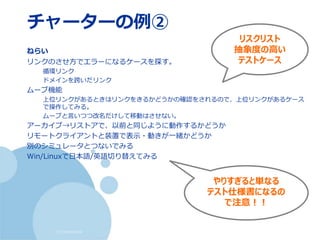 (c) nemorine
チャーターの例②
ねらい
リンクのさせ方でエラーになるケースを探す。
循環リンク
ドメインを跨いだリンク
ムーブ機能
上位リンクがあるときはリンクをきるかどうかの確認をされるので、上位リンクがあるケース
で操作してみる。
ムーブと言いつつ改名だけして移動はさせない。
アーカイブ→リストアで、以前と同じように動作するかどうか
リモートクライアントと装置で表示・動きが一緒かどうか
別のシミュレータとつないでみる
Win/Linuxで日本語/英語切り替えてみる
リスクリスト
抽象度の高い
テストケース
やりすぎると単なる
テスト仕様書になるの
で注意！！
 