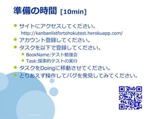 (c) nemorine
準備の時間 [10min]
• サイトにアクセスしてください。
http://kanbanlistfortohokutest.herokuapp.com/
• アカウント登録してください。
• タスクを以下で登録してください。
• BookName:テスト勉強会
• Task:探索的テストの実行
• タスクをDoingに移動させてください。
• とりあえず操作してバグを発見してみてください。
 