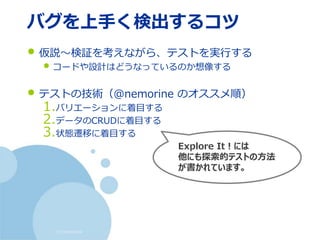 (c) nemorine
バグを上手く検出するコツ
• 仮説～検証を考えながら、テストを実行する
• コードや設計はどうなっているのか想像する
• テストの技術（@nemorine のオススメ順）
1.バリエーションに着目する
2.データのCRUDに着目する
3.状態遷移に着目する
Explore It！には
他にも探索的テストの方法
が書かれています。
 