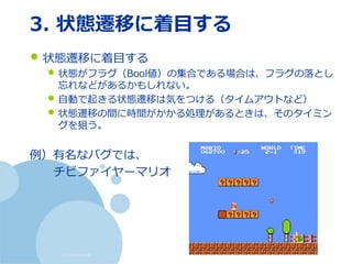 (c) nemorine
3. 状態遷移に着目する
• 状態遷移に着目する
• 状態がフラグ（Bool値）の集合である場合は、フラグの落とし
忘れなどがあるかもしれない。
• 自動で起きる状態遷移は気をつける（タイムアウトなど）
• 状態遷移の間に時間がかかる処理があるときは、そのタイミン
グを狙う。
例）有名なバグでは、
チビファイヤーマリオ
 