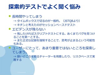 (c) nemorine
探索的テストでよく聞く悩み
• 長時間やってしまう
→ タイムボックスで切るのが一般的。（JSTQBより）
→ キチンと考えたのがセッションベースドテスト
• エビデンスが残らない
→ 残したければスクリプトテストにする。あくまでバグを見つけ
ることを第一とする。
→ また正式な記録を強制することで、思考が止まるという可能性
もある。
• ユーザーにとって、あまり重要ではないところを探索し
てしまう。
→ 狙いどころを絞るチャーターを用意したり、リスクベースで実
施する
 