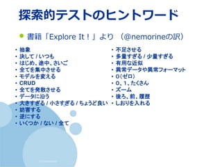 (c) nemorine
探索的テストのヒントワード
• 書籍「Explore It！」より （@nemorineの訳）
• 抽象
• 決して / いつも
• はじめ、途中、さいご
• 全てを集中させる
• モデルを変える
• CRUD
• 全てを発散させる
• データに沿う
• 大きすぎる / 小さすぎる / ちょうど良い
• 妨害する
• 逆にする
• いくつか / ない / 全て
• 不足させる
• 多量すぎる / 少量すぎる
• 有用な近似
• 異常データや異常フォーマット
• ０（ゼロ）
• ０、１、たくさん
• ズーム
• 後ろ、前、履歴
• しおりを入れる
 