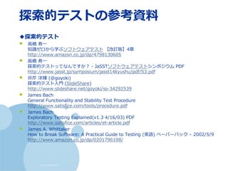 (c) nemorine
探索的テストの参考資料
◆探索的テスト
• 高橋 寿一
知識ゼロから学ぶソフトウェアテスト 【改訂版】4章
http://www.amazon.co.jp/dp/4798130605
• 高橋 寿一
探索的テストってなんですか？ - JaSSTソフトウェアテストシンポジウム PDF
http://www.jasst.jp/symposium/jasst14kyushu/pdf/S3.pdf
• 井芹 洋輝 (@goyoki)
探索的テスト入門 (SlideShare)
http://www.slideshare.net/goyoki/ss-34292539
• James Bach
General Functionality and Stability Test Procedure
http://www.satisfice.com/tools/procedure.pdf
• James Bach
Exploratory Testing Explained(v1.3 4/16/03) PDF
http://www.satisfice.com/articles/et-article.pdf
• James A. Whittaker
How to Break Software: A Practical Guide to Testing (英語) ペーパーバック – 2002/5/9
http://www.amazon.co.jp/dp/0201796198/
 