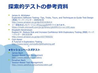 (c) nemorine
探索的テストの参考資料
• James A. Whittaker
Exploratory Software Testing: Tips, Tricks, Tours, and Techniques to Guide Test Design
(英語) ペーパーバック – 2009/8/25
http://www.amazon.co.jp/dp/0321636414
• ※一部抜き出したバージョンがmicrosoftのサイトにあります。
https://msdn.microsoft.com/ja-jp/library/jj620911(v=vs.120).aspx
• Elisabeth Hendrickson
Explore It!: Reduce Risk and Increase Confidence With Exploratory Testing (英語) ペーパ
ーバック – 2013/2/28
http://www.amazon.co.jp/dp/1937785025/
• Cem Kaner
A Tutorial in Exploratory Testing
http://www.kaner.com/pdfs/QAIExploring.pdf
◆セッションベースドテスト
• James Bach
Session-Based Test Management
http://www.satisfice.com/sbtm/
• Jonathan Bach
Session-Based Test Management
http://www.satisfice.com/articles/sbtm.pdf
 