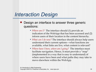 Interaction Design
      Design an interface to answer three generic
       questions:
                • Where am I? The interface should (1) provide an
                  indication of the WebApp that has been accessed and (2)
                  inform users of their location in the content hierarchy.
                • What can I do now? The interface should always help users
                  understand their current options—what functions are
                  available, what links are live, what content is relevant?
                • Where have I been, where am I going? The interface must
                  facilitate navigation. Hence, it must provide a “map”
                  (implemented in a way that is easy to understand) of
                  where users have been and what paths they may take to
                  move elsewhere within the WebApp.

  An Introduction to Web Engineering
  Copyright 2009 R.S. Pressman & Associates, Inc. www.rspa.com          39
 