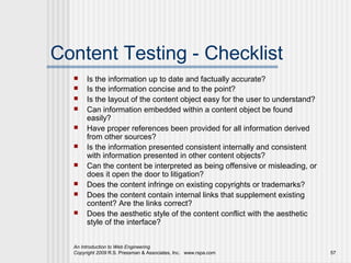 Content Testing - Checklist
      Is the information up to date and factually accurate?
      Is the information concise and to the point?
      Is the layout of the content object easy for the user to understand?
      Can information embedded within a content object be found
       easily?
      Have proper references been provided for all information derived
       from other sources?
      Is the information presented consistent internally and consistent
       with information presented in other content objects?
      Can the content be interpreted as being offensive or misleading, or
       does it open the door to litigation?
      Does the content infringe on existing copyrights or trademarks?
      Does the content contain internal links that supplement existing
       content? Are the links correct?
      Does the aesthetic style of the content conflict with the aesthetic
       style of the interface?


  An Introduction to Web Engineering
  Copyright 2009 R.S. Pressman & Associates, Inc. www.rspa.com                57
 