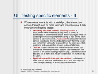 UI: Testing specific elements - II
       When a user interacts with a WebApp, the interaction
        occurs through one or more interface mechanisms. Each
        mechanism must be tested:
                 • Streaming and push content. Streaming content is
                   encountered when material (usually audio or video) is
                   downloaded in a manner that allows it to be displayed while it is
                   still being downloaded (rather than having to wait for the entire
                   content to be downloaded). Push content is encountered when
                   content objects are downloaded automatically from the server
                   side rather than waiting for a request from the client side. Both
                   streaming and push content present testing challenges.
                 • Cookies. A block of data sent by the server and stored by a
                   browser as a consequence of a specific user interaction. The
                   content of the data is WebApp-specific (e.g., user identification
                   data or a list of items that have been selected for purchase by
                   the user).
                 • Application-specific interface mechanisms. Include one or
                   more “macro” interface mechanisms such as a shopping cart,
                   credit card processing, or a shipping cost calculator.


   An Introduction to Web Engineering
   Copyright 2009 R.S. Pressman & Associates, Inc. www.rspa.com                        61
 