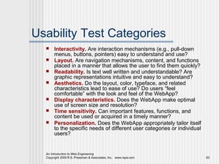 Usability Test Categories
      Interactivity. Are interaction mechanisms (e.g., pull-down
       menus, buttons, pointers) easy to understand and use?
      Layout. Are navigation mechanisms, content, and functions
       placed in a manner that allows the user to find them quickly?
      Readability. Is text well written and understandable? Are
       graphic representations intuitive and easy to understand?
      Aesthetics. Do the layout, color, typeface, and related
       characteristics lead to ease of use? Do users “feel
       comfortable” with the look and feel of the WebApp?
      Display characteristics. Does the WebApp make optimal
       use of screen size and resolution?
      Time sensitivity. Can important features, functions, and
       content be used or acquired in a timely manner?
      Personalization. Does the WebApp appropriately tailor itself
       to the specific needs of different user categories or individual
       users?


  An Introduction to Web Engineering
  Copyright 2009 R.S. Pressman & Associates, Inc. www.rspa.com            63
 