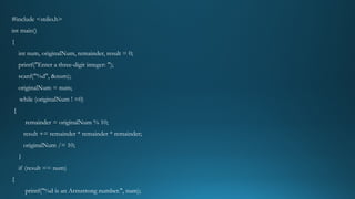 #include <stdio.h>
int main()
{
int num, originalNum, remainder, result = 0;
printf("Enter a three-digit integer: ");
scanf("%d", &num);
originalNum = num;
while (originalNum ! =0)
{
remainder = originalNum % 10;
result += remainder * remainder * remainder;
originalNum /= 10;
}
if (result == num)
{
printf("%d is an Armstrong number.", num);
 