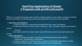 Real-Time Applications of Simple
C Programs with printf() and scanf()
While C is a powerful language often used for complex systems, even simple C programs utilizing
printf() and scanf() can have practical real-world applications. Here are a few examples:
➢ Data Entry and Validation:
1. Create a program to input personal details like name, age, and address.
2. Implement checks to ensure input is valid (e.g., age is a positive integer, email has the
correct
format).
3. Simulate a basic form where users input information, which can be processed and
stored.
➢ Basic Calculations:
1. Develop a simple calculator to perform arithmetic operations like addition,
subtraction, multiplication, and division.
2. Create a program to convert units (e.g., Celsius to Fahrenheit, kilometres to miles).
3. Calculate simple interest, compound interest, or loan repayments.
 