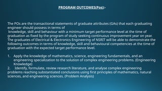 PROGRAM OUTCOMES(Pos):-
The POs are the transactional statements of graduate attributes (GAs) that each graduating
engineer should possess in terms of
knowledge, skill and behaviour with a minimum target performance level at the time of
graduation as fixed by the program of study seeking continuous improvement year on year.
The graduates of Electrical & Electronics Engineering of NSRIT will be able to demonstrate the
following outcomes in terms of knowledge, skill and behavioural competencies at the time of
graduation with the expected target performance level.
1. Apply the knowledge of mathematics, science, engineering fundamentals, and an
engineering specialization to the solution of complex engineering problems. (Engineering
Knowledge)
2. Identify, formulate, review research literature, and analyse complex engineering
problems reaching substantiated conclusions using first principles of mathematics, natural
sciences, and engineering sciences. (Problem Analysis)
 