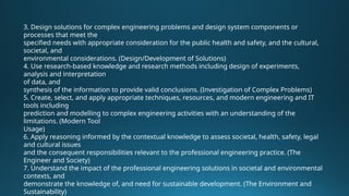 3. Design solutions for complex engineering problems and design system components or
processes that meet the
specified needs with appropriate consideration for the public health and safety, and the cultural,
societal, and
environmental considerations. (Design/Development of Solutions)
4. Use research-based knowledge and research methods including design of experiments,
analysis and interpretation
of data, and
synthesis of the information to provide valid conclusions. (Investigation of Complex Problems)
5. Create, select, and apply appropriate techniques, resources, and modern engineering and IT
tools including
prediction and modelling to complex engineering activities with an understanding of the
limitations. (Modern Tool
Usage)
6. Apply reasoning informed by the contextual knowledge to assess societal, health, safety, legal
and cultural issues
and the consequent responsibilities relevant to the professional engineering practice. (The
Engineer and Society)
7. Understand the impact of the professional engineering solutions in societal and environmental
contexts, and
demonstrate the knowledge of, and need for sustainable development. (The Environment and
Sustainability)
 