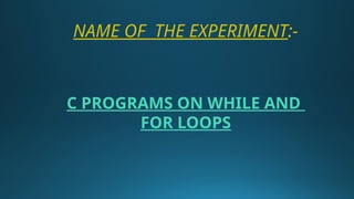 NAME OF THE EXPERIMENT:-
C PROGRAMS ON WHILE AND
FOR LOOPS
 