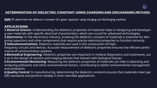 DETERMINATION OF DIELECTRIC CONSTANT USING CHARGING AND DISCHARGING METHOD:
AIM: To determine the dielectric constant of a given capacitor using charging and discharging method.
APPLICATIONS:
1.Material Science: Understanding the dielectric properties of materials helps in designing and developin
g new materials with specific electrical characteristics, which are crucial for advanced technologies.
2.Electronics: In the electronics industry, knowing the dielectric constant of materials is essential for desi
gning capacitors and other components that require precise electrical properties to function correctly.
3.Telecommunications: Dielectric materials are used in the construction of high-
frequency circuits and devices. Accurate measurement of dielectric properties ensures the efficient perfor
mance of communication systems.
4.Biomedical Engineering: Dielectric properties are important in medical diagnostics and treatments, suc
h as in the design of sensors and imaging devices that interact with biological tissues.
5.Environmental Monitoring: Measuring the dielectric properties of materials can help in detecting and
analyzing pollutants and other environmental factors, contributing to better environmental management
and protection.
6.Quality Control: In manufacturing, determining the dielectric constant ensures that materials meet spe
cific standards and perform reliably in their intended applications.
 
