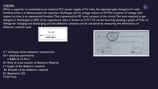 THEORY:
When a capacitor is connected to an external D.C. power supply of 5V volts, the capacitor gets charged toV volts.
Similarly, when it is disconnected, the capacitor discharges and its voltage reduce to 0V.This variation of voltage with
respect to time is an exponential function.This is governed by RC time constant of the circuit.The time required to get
charged or discharged to 50% of the capacitance value is known as T1/2.T1/2 can be found by plotting a graph of Time v/s
Voltage for charging and discharging and the dielectric constant can be calculated by measuring the dimensions of
dielectric material used.
d = thickness of the dielectric material (m)
0 = absolute permittivity
ɛ
= 8.85x10-12 Fm-1
A= Area of cross section of dielectric Material
L= length of the dielectric material
B= Breadth of the dielectric material
R= Resistance ( )
Ώ
T1/2=Time
 