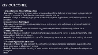 KEY OUTCOMES:
• Understanding Material Properties:
•Outcome: This method provides a clear understanding of the dielectric properties of various material
s, which is essential in fields like electronics and material science.
•Benefit: It helps in selecting appropriate materials for specific applications, such as in capacitors and i
nsulators.
2. Measurement Techniques
•Outcome: Enhances skills in using measurement instruments and techniques to accurately determin
e electrical properties.
•Benefit: These skills are vital for conducting precise experiments and obtaining reliable data.
3. Data Analysis Skills
•Outcome: Develops the ability to analyze charging and discharging curves to extract meaningful infor
mation about dielectric constants.
•Benefit: This analytical capability is crucial for interpreting experimental results and making informed
conclusions.
4. Practical Application of Theory
•Outcome: Bridges the gap between theoretical knowledge and practical application by providing han
ds-on experience in a laboratory setting.
•Benefit: Reinforces understanding of electrostatics and capacitance, making theoretical concepts mor
e tangible.
rties
 