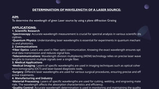 DETERMINATION OF WAVELENGTH OF A LASER SOURCE:
AIM:
To determine the wavelength of given Laser source by using a plane diffraction Grating
APPLICATIONS:
1. Scientific Research
•Spectroscopy: Accurate wavelength measurement is crucial for spectral analysis in various scientific dis
ciplines.
•Quantum Physics: Understanding laser wavelengths is essential for experiments in quantum mechani
cs and photonics.
2. Communications
•Fiber Optics: Lasers are used in fiber optic communication. Knowing the exact wavelength ensures opt
imal data transmission and reduces signal loss.
•Telecommunications: Wavelength division multiplexing (WDM) technology relies on precise laser wave
lengths to transmit multiple signals over a single fiber.
3. Medical Applications
•Medical Imaging: Lasers of specific wavelengths are used in imaging techniques such as optical coher
ence tomography (OCT) and laser-based diagnostic tools.
•Surgery: Different laser wavelengths are used for various surgical procedures, ensuring precise and eff
ective treatments.
4. Manufacturing and Industry
•Material Processing: Lasers of specific wavelengths are used for cutting, welding, and engraving mate
rials. The wavelength affects the absorption characteristics and efficiency.
•Quality Control: Accurate wavelength determination is used in monitoring and maintaining the quality
 