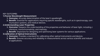 KEY OUTCOMES:
1.Precise Wavelength Measurement
1. Outcome: Accurate determination of the laser's wavelength.
2. Benefit: Essential for applications requiring specific wavelengths, such as in spectroscopy, com
munication systems, and medical devices.
2.Understanding Laser Properties
1. Outcome: Deepens the understanding of the properties and behavior of laser light, including c
oherence, monochromaticity, and intensity.
2. Benefit: Important for designing and optimizing laser systems for various applications.
3.Calibration of Optical Instruments
1. Outcome: Provides a standard for calibrating other optical instruments and devices.
2. Benefit: Ensures accuracy and reliability in measurements across various scientific and industri
al applications.
 