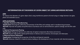DETERMINATION OFTHICKNESS OF GIVEN OBJECT BY USING AIR WEDGE METHOD:
AIM:
To measure the diameter of a given object (hair) using interference patterns formed using air wedge between two glass
plates and extended source.
APPLICATIONS:
1. Quality Control in Manufacturing
•Application: Ensuring the uniformity and precision of thin films and coatings used in manufacturing processes.
•Benefit: Improves the quality and performance of products such as semiconductors, optical coatings, and thin-film solar
cells.
2. Optical ComponentsTesting
•Application:Testing the flatness and uniformity of optical components like lenses and mirrors.
•Benefit: Ensures high-quality optical performance in devices such as cameras, microscopes, and telescopes.
3. Material Science Research
•Application: Investigating the properties of thin films and layered materials.
•Benefit:Advances research in material science, leading to the development of new materials with desired properties.
 