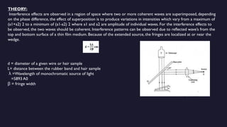 THEORY:
Interference effects are observed in a region of space where two or more coherent waves are superimposed, depending
on the phase difference, the effect of superposition is to produce variations in intensities which vary from a maximum of
(a1+a2) 2 to a minimum of (a1-a2) 2 where a1 and a2 are amplitude of individual waves. For the interference effects to
be observed, the two waves should be coherent. Interference patterns can be observed due to reflected wave’s from the
top and bottom surface of a thin film medium. Because of the extended source, the fringes are localized at or near the
wedge.
d = diameter of a given wire or hair sample
L= distance between the rubber band and hair sample
=Wavelength of monochromatic source of light
λ
=5893 A0
= fringe width
β
 